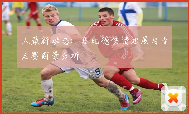 人最新动态：恩比德伤情进展与季后赛前景分析