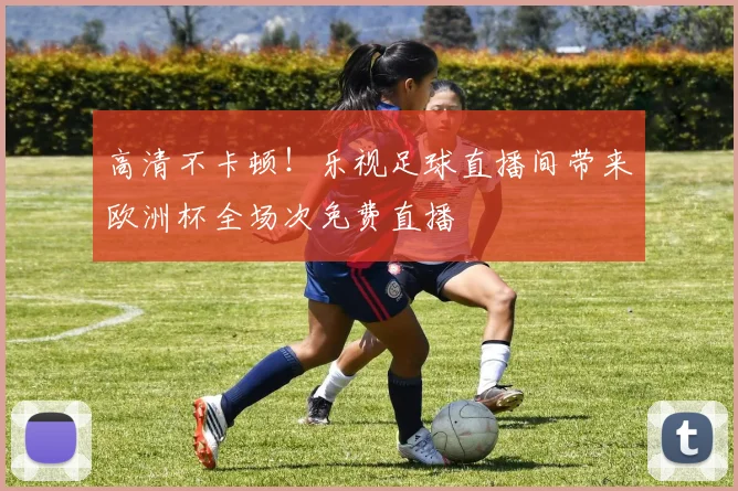 高清不卡顿！乐视足球直播间带来欧洲杯全场次免费直播