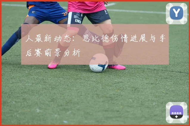 人最新动态：恩比德伤情进展与季后赛前景分析