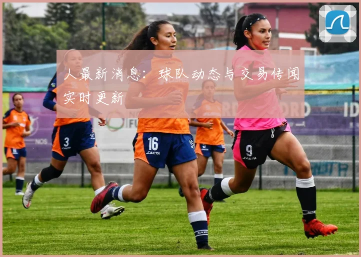 人最新消息：球队动态与交易传闻实时更新