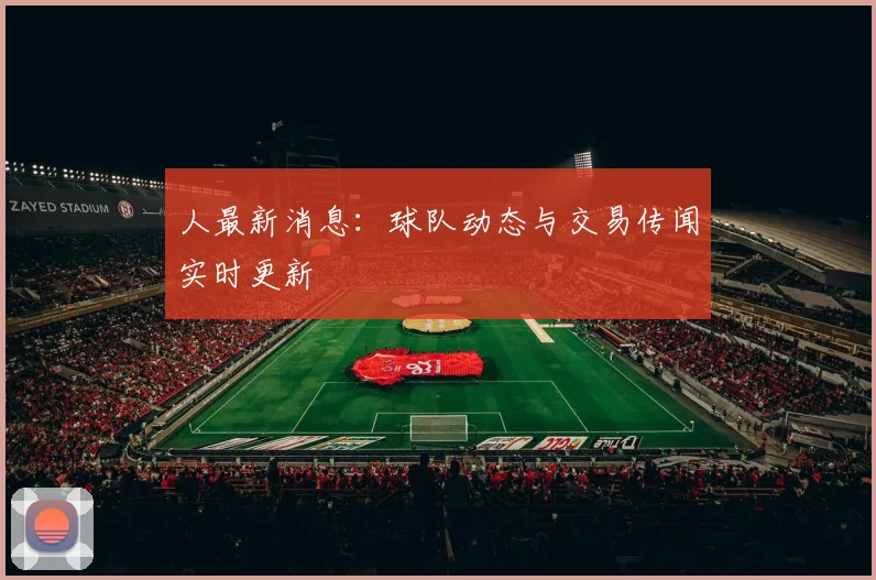 人最新消息：球队动态与交易传闻实时更新