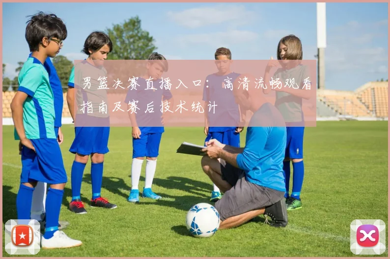 男篮决赛直播入口:高清流畅观看指南及赛后技术统计