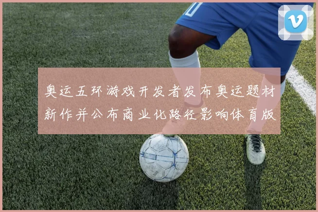 奥运五环游戏开发者发布奥运题材新作并公布商业化路径影响体育版权合作