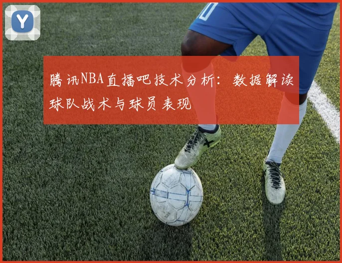 腾讯NBA直播吧技术分析：数据解读球队战术与球员表现