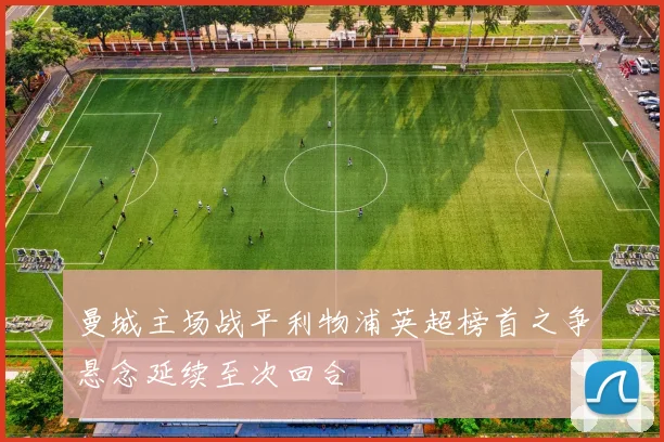 曼城主场战平利物浦英超榜首之争悬念延续至次回合