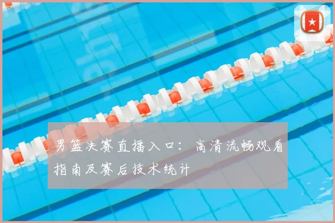 男篮决赛直播入口:高清流畅观看指南及赛后技术统计