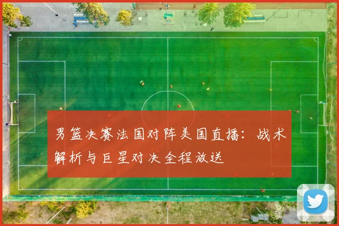 男篮决赛法国对阵美国直播：战术解析与巨星对决全程放送