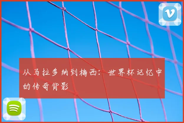 从马拉多纳到梅西:世界杯记忆中的传奇背影