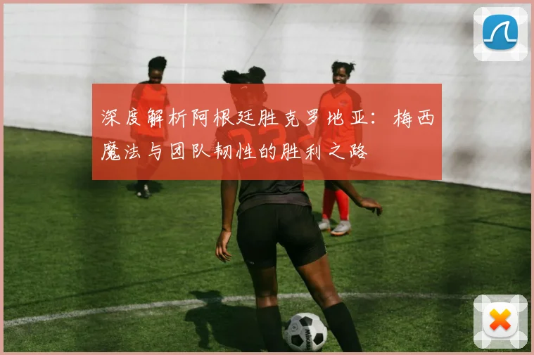 深度解析阿根廷胜克罗地亚：梅西魔法与团队韧性的胜利之路