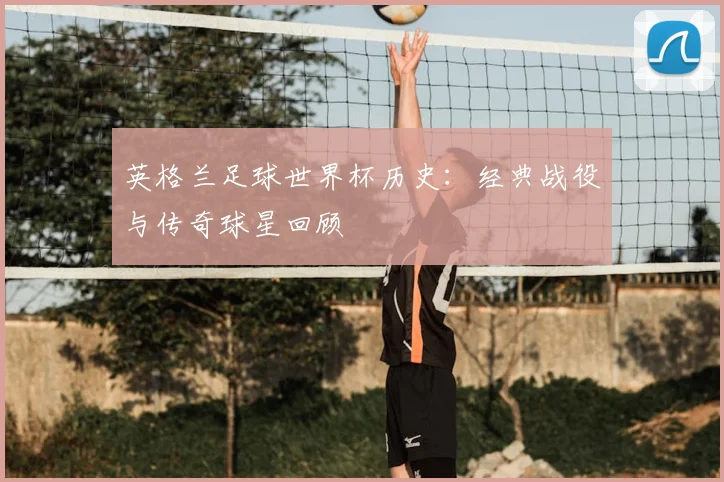 英格兰足球世界杯历史:经典战役与传奇球星回顾