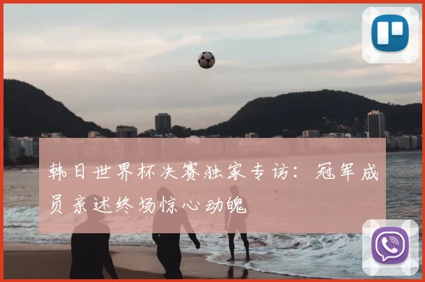 韩日世界杯决赛独家专访：冠军成员亲述终场惊心动魄