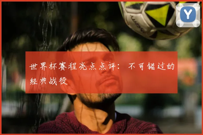 世界杯赛程亮点点评:不可错过的经典战役