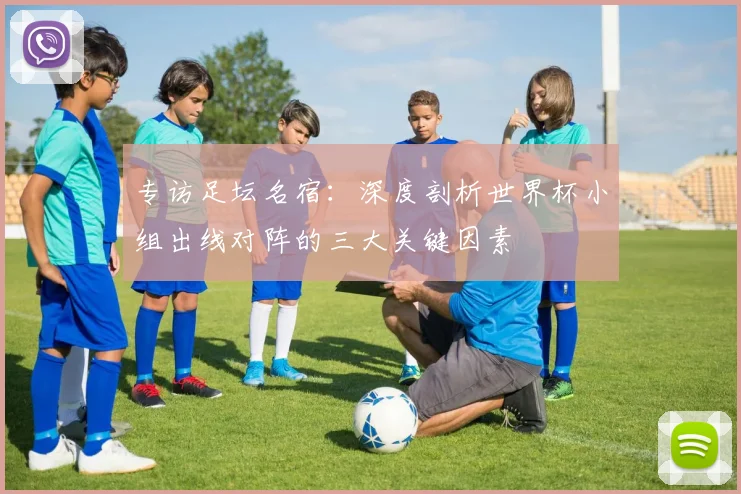 专访足坛名宿：深度剖析世界杯小组出线对阵的三大关键因素