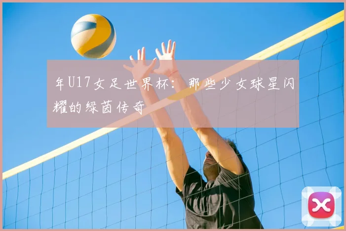 年U17女足世界杯：那些少女球星闪耀的绿茵传奇