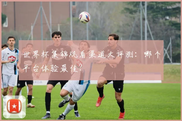 世界杯集锦观看渠道大评测:哪个平台体验最佳?