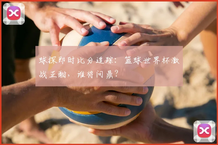 球探即时比分追踪:篮球世界杯激战正酣,谁将问鼎?
