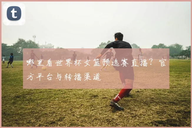 哪里看世界杯女篮预选赛直播？官方平台与转播渠道