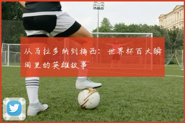 从马拉多纳到梅西:世界杯百大瞬间里的英雄故事