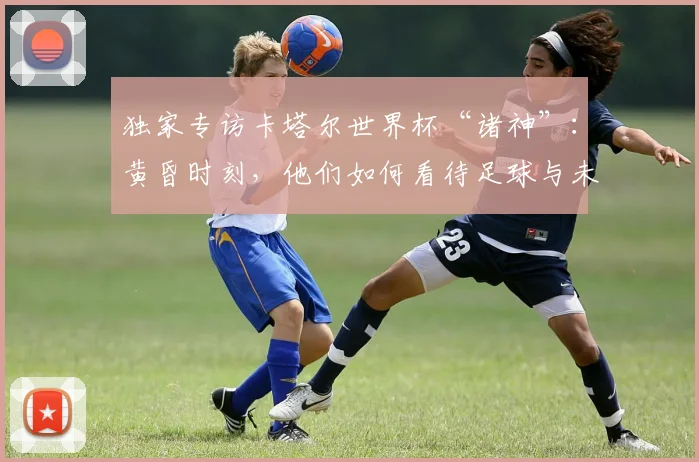 独家专访卡塔尔世界杯“诸神”：黄昏时刻，他们如何看待足球与未来？
