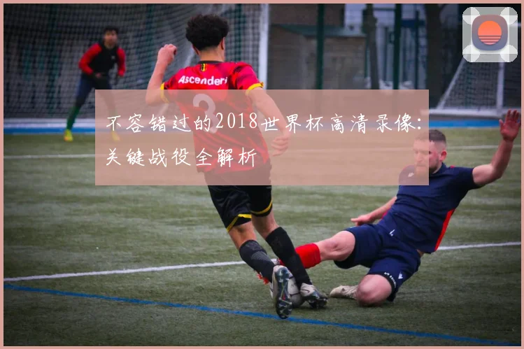 不容错过的2018世界杯高清录像:关键战役全解析