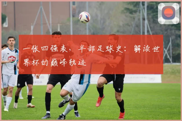 一张四强表,半部足球史:解读世界杯的巅峰轨迹