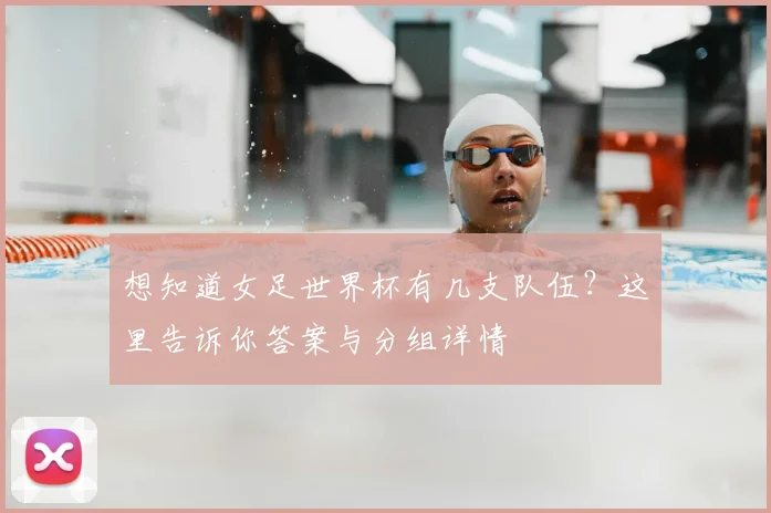 想知道女足世界杯有几支队伍？这里告诉你答案与分组详情