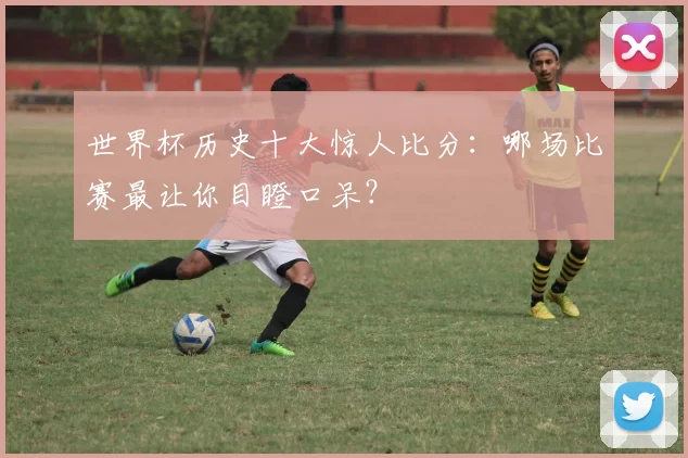 世界杯历史十大惊人比分：哪场比赛最让你目瞪口呆？