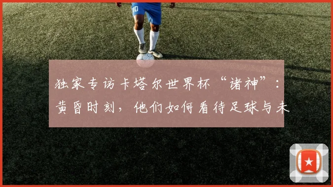独家专访卡塔尔世界杯“诸神”：黄昏时刻，他们如何看待足球与未来？