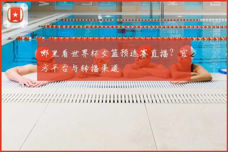 哪里看世界杯女篮预选赛直播？官方平台与转播渠道